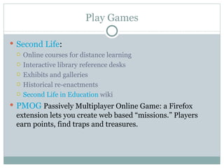 Play Games Second Life :  Online courses for distance learning Interactive library reference desks Exhibits and galleries Historical re-enactments  Second Life in Education  wiki PMOG   Passively Multiplayer Online Game: a Firefox extension lets you create web based “missions.” Players earn points, find traps and treasures. 