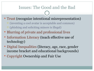 Issues: The Good and the Bad Trust  (recognize intentional misrepresentation) (inventing a cool avatar is acceptable and common) (phishing and soliciting minors is illegal) Blurring of private and professional lives Information Literacy  (teach effective use of technology) Digital Inequalities  (literacy, age, race, gender income bracket and educational backgrounds) Copyright  Ownership and Fair Use 