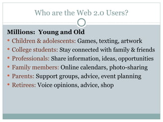 Who are the Web 2.0 Users? Millions:  Young and Old Children & adolescents:  Games, texting, artwork College students:  Stay connected with family & friends Professionals:  Share information, ideas, opportunities Family members :  Online calendars, photo-sharing Parents:  Support groups, advice, event planning Retirees:  Voice opinions, advice, shop 