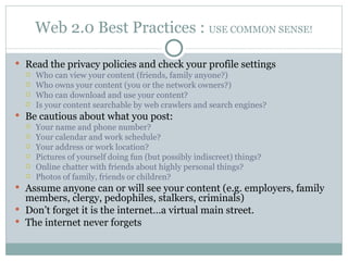 Web 2.0 Best Practices :  USE COMMON SENSE! Read the privacy policies and check your profile settings Who can view your content (friends, family anyone?) Who owns your content (you or the network owners?) Who can download and use your content?  Is your content searchable by web crawlers and search engines? Be cautious about what you post: Your name and phone number?  Your calendar and work schedule? Your address or work location? Pictures of yourself doing fun (but possibly indiscreet) things? Online chatter with friends about highly personal things? Photos of family, friends or children? Assume anyone can or will see your content (e.g. employers, family members, clergy, pedophiles, stalkers, criminals) Don’t forget it is the internet…a virtual main street. The internet never forgets 