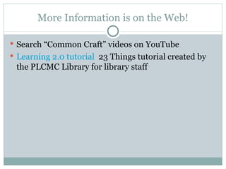 More Information is on the Web! Search “Common Craft” videos on YouTube Learning 2.0 tutorial   23 Things tutorial created by the PLCMC Library for library staff 