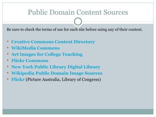 Public Domain Content Sources Be sure to check the terms of use for each site before using any of their content. Creative Commons Content Directory WikiMedia Commons Art Images for College Teaching Flickr Commons New York Public Library Digital Library Wikipedia Public Domain Image Sources Flickr  (Picture Australia, Library of Congress) 