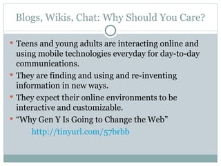 Blogs, Wikis, Chat: Why Should You Care? Teens and young adults are interacting online and using mobile technologies everyday for day-to-day communications. They are finding and using and re-inventing information in new ways. They expect their online environments to be interactive and customizable. “ Why Gen Y Is Going to Change the Web”  http://tinyurl.com/57brbb 