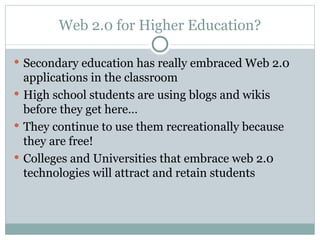 Web 2.0 for Higher Education? Secondary education has really embraced Web 2.0 applications in the classroom High school students are using blogs and wikis before they get here… They continue to use them recreationally because they are free! Colleges and Universities that embrace web 2.0 technologies will attract and retain students 