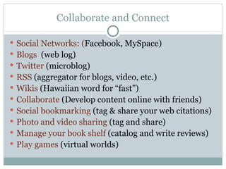 Collaborate and Connect Social Networks: ( Facebook, MySpace) Blogs  (web log) Twitter  (microblog) RSS  (aggregator for blogs, video, etc.) Wikis   (Hawaiian word for “fast”) Collaborate  (Develop content online with friends) Social bookmarking  (tag & share your web citations) Photo and video sharing  (tag and share) Manage your book shelf  (catalog and write reviews) Play games  (virtual worlds) 