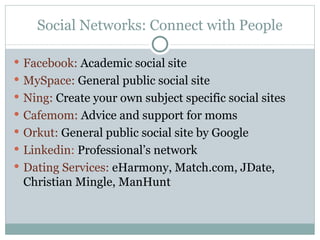 Social Networks: Connect with People Facebook:  Academic social site MySpace:  General public social site Ning:  Create your own subject specific social sites Cafemom:  Advice and support for moms Orkut:  General public social site by Google Linkedin :  Professional’s network Dating Services:  eHarmony, Match.com, JDate, Christian Mingle, ManHunt 