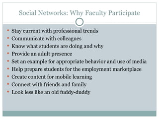 Social Networks: Why Faculty Participate Stay current with professional trends Communicate with colleagues Know what students are doing and why Provide an adult presence Set an example for appropriate behavior and use of media Help prepare students for the employment marketplace Create content for mobile learning Connect with friends and family Look less like an old fuddy-duddy 