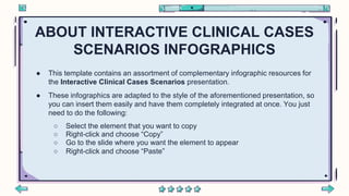 ABOUT INTERACTIVE CLINICAL CASES
SCENARIOS INFOGRAPHICS
● This template contains an assortment of complementary infographic resources for
the Interactive Clinical Cases Scenarios presentation.
● These infographics are adapted to the style of the aforementioned presentation, so
you can insert them easily and have them completely integrated at once. You just
need to do the following:
○ Select the element that you want to copy
○ Right-click and choose “Copy”
○ Go to the slide where you want the element to appear
○ Right-click and choose “Paste”
 