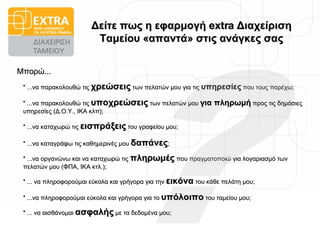Δείτε πως η εφαρμογή  extra  Διαχείριση Ταμείου «απαντά» στις ανάγκες σας ...να παρακολουθώ τις  χρεώσεις  των πελατών μου για τις  υπηρεσίες  που τους παρέχω; ...να καταγράφω τις καθημερινές μου  δαπάνες ; ...να οργανώνω και να καταχωρώ τις  πληρωμές  που πραγματοποιώ για λογαριασμό των πελατών μου (ΦΠΑ, ΙΚΑ κτλ.); Μπορώ... ? ...να καταχωρώ τις  εισπράξεις  του γραφείου μου; ... να αισθάνομαι  ασφαλής  με τα δεδομένα μου; ...να παρακολουθώ τις  υποχρεώσεις  των πελατών μου  για   πληρωμή  προς τις δημόσιες υπηρεσίες (Δ.Ο.Υ., ΙΚΑ κλπ); ... να πληροφορούμαι εύκολα και γρήγορα για την  εικόνα  του κάθε πελάτη μου; ...να πληροφορούμαι εύκολα και γρήγορα για το  υπόλοιπο  του ταμείου μου; 