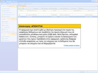 Απάντηση: ΑΠΟΛΥΤΑ! Η εφαρμογή έχει αναπτυχθεί με ιδιαίτερη προσοχή στο τομέα της ασφάλειας δεδομένων και προβλέπει την άμεση εξαγωγή τους σε οποιοδήποτε αποθηκευτικό μέσο (USB stick, θέση δικτύου, encrypted folders κτλ.). Επίσης, μπορείτε να ορίζετε εύκολα τα δικαιώματα των χρηστών που έχουν πρόσβαση στην εφαρμογή, ορίζοντας διάφορα επίπεδα ασφαλείας ως προς τις ενέργειες και τα δεδομένα που θα μπορούν να ελέγχουν και να διαχειρίζονται Τί άλλο μπορώ να κάνω; 