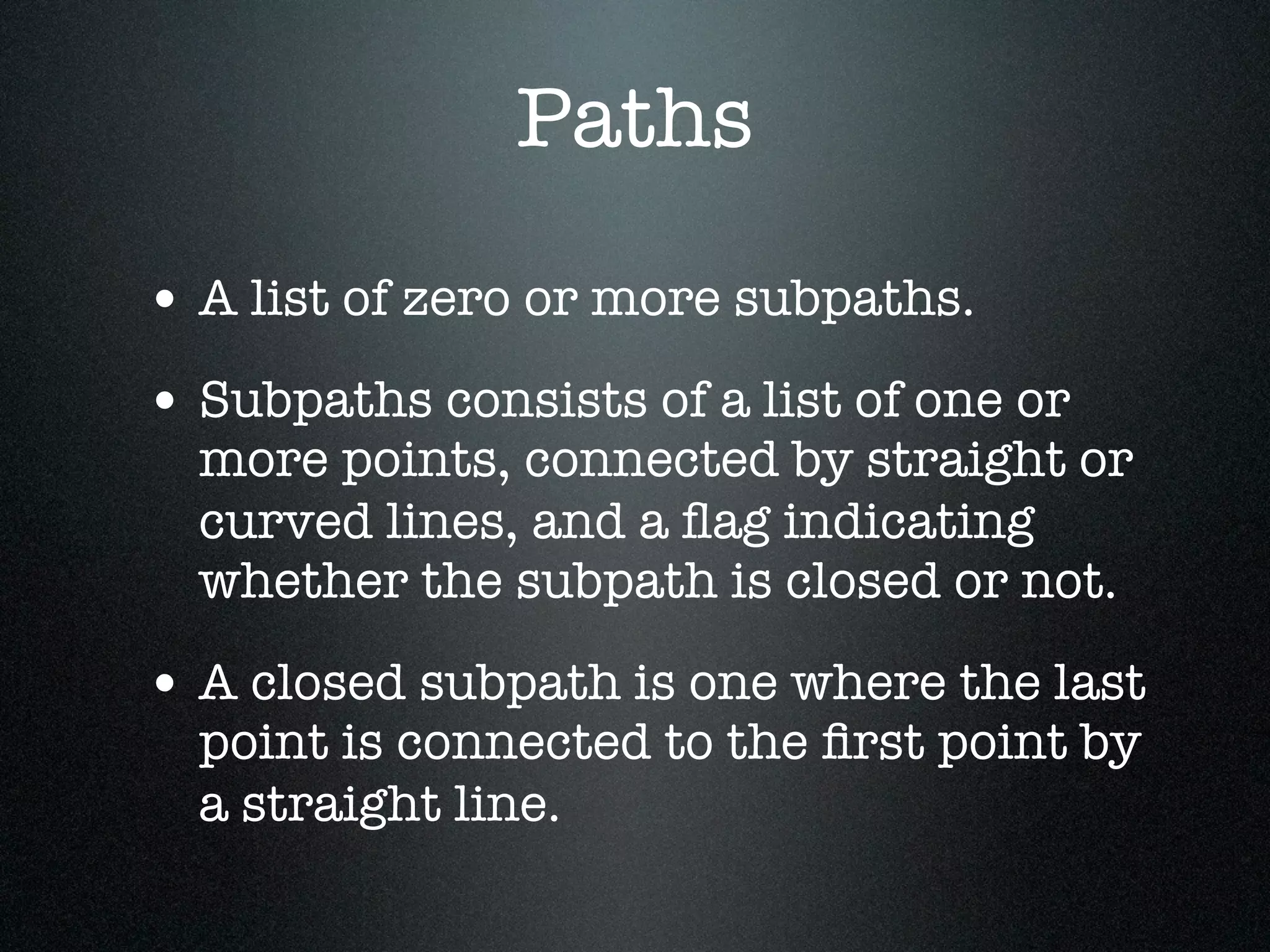 Paths
• A list of zero or more subpaths.
• Subpaths consists of a list of one or
  more points, connected by straight or
  curved lines, and a ﬂag indicating
  whether the subpath is closed or not.

• A closed subpath is one where the last
  point is connected to the ﬁrst point by
  a straight line.
 