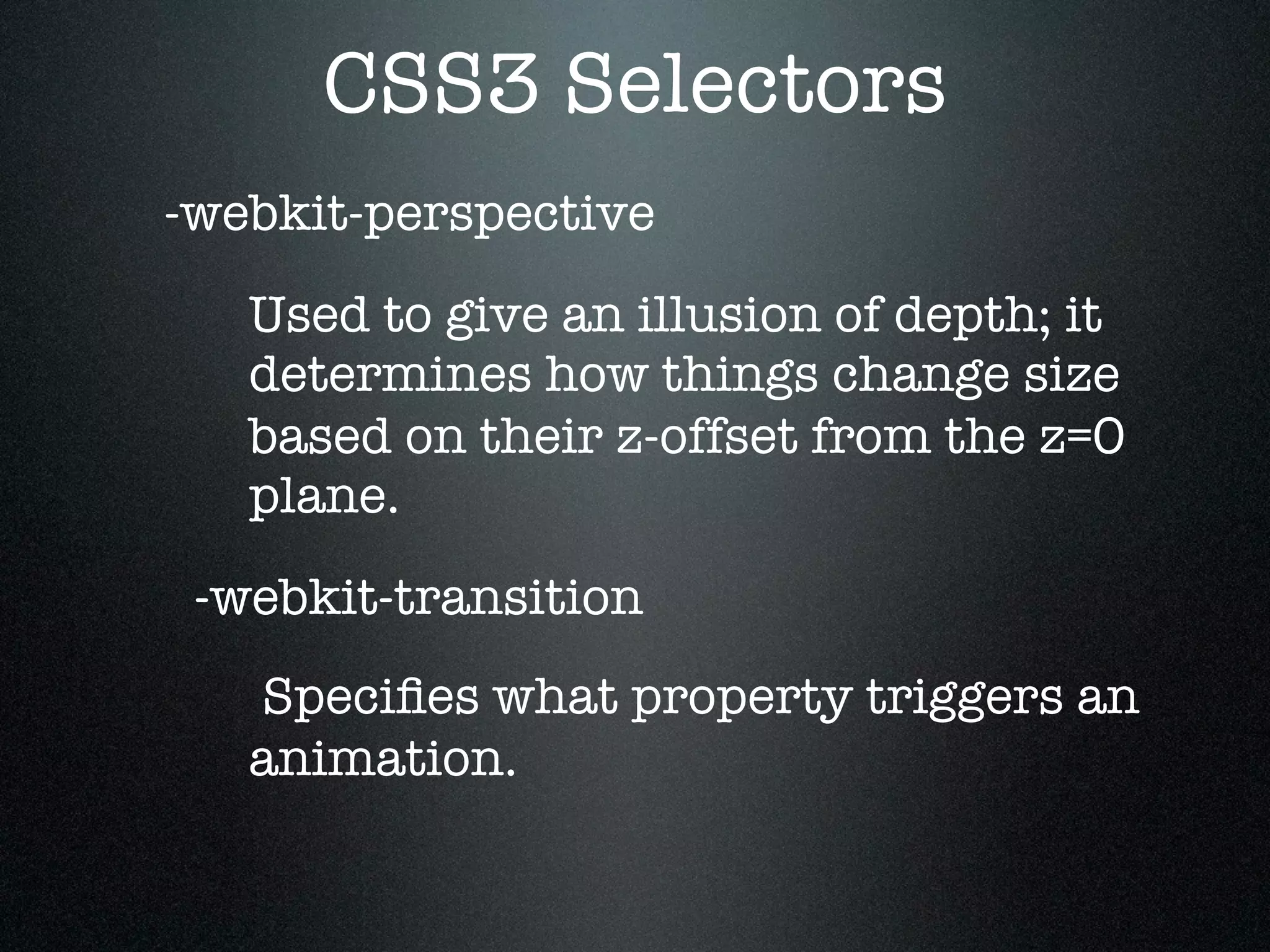 CSS3 Selectors
-webkit-perspective
   Used to give an illusion of depth; it
   determines how things change size
   based on their z-offset from the z=0
   plane.
 -webkit-transition
   Speciﬁes what property triggers an
   animation.
 