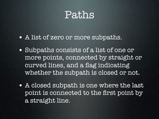 Paths
• A list of zero or more subpaths.
• Subpaths consists of a list of one or
  more points, connected by straight or
  curved lines, and a ﬂag indicating
  whether the subpath is closed or not.

• A closed subpath is one where the last
  point is connected to the ﬁrst point by
  a straight line.
 
