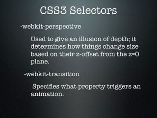 CSS3 Selectors
-webkit-perspective
   Used to give an illusion of depth; it
   determines how things change size
   based on their z-offset from the z=0
   plane.
 -webkit-transition
   Speciﬁes what property triggers an
   animation.
 