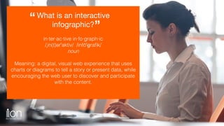 What is an interactive
infographic?
“
”
in·ter·ac·tive in·fo·graph·ic
/ˌin(t)ərˈaktiv/ /infōˈɡraﬁk/
noun
Meaning: a digital, visual web experience that uses
charts or diagrams to tell a story or present data, while
encouraging the web user to discover and participate
with the content.
 