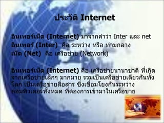 ประวัติ  Internet อินเทอร์เน็ต  (Internet)   มาจากคำว่า  Inter  และ  net อินเทอร์  (Inter)   คือ ระหว่าง หรือ ท่ามกลาง เน็ต  (Net)   คือ เครือข่าย  (Network) อินเทอร์เน็ต  (Internet)  คือ เครือข่ายนานาชาติ ที่เกิดจากเครือข่ายเล็กๆ มากมาย รวมเป็นเครือข่ายเดียวกันทั้งโลก เป็นเครือข่ายสื่อสาร ซึ่งเชื่อมโยงกันระหว่างคอมพิวเตอร์ทั้งหมด ที่ต้องการเข้ามาในเครือข่าย 