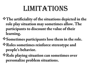 limiTaTions
The artificiality of the situations depicted in the
role play situation may sometimes allow. The
participants to discount the value of their
learning.
Sometimes participants lose them in the role.
Roles sometimes reinforce stereotype and
people’s behavior.
Role playing situation can sometimes over
personalize problem situations.
 