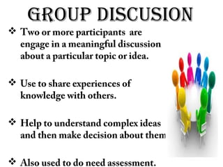 groUp disCUsion
 Two or more participants are
engage in a meaningful discussion
about a particular topic or idea.
 Use to share experiences of
knowledge with others.
 Help to understand complex ideas
and then make decision about them.
 Also used to do need assessment.
 