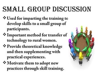 small groUp disCUssion
Used for imparting the training to
develop skills to a small group of
participants.
Important method for transfer of
technology to rural women.
Provide theoretical knowledge
and then supplementing with
practical experiences.
Motivate them to adopt new
practices through skill training.
 