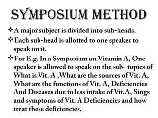 SYMPOSIUM METHOD
A major subject is divided into sub-heads.
Each sub-head is allotted to one speaker to
speak on it.
For E.g. In a Symposium on Vitamin A, One
speaker is allowed to speak on the sub- topics of
What is Vit. A ,What are the sources of Vit. A,
What are the functions of Vit. A, Deficiencies
And Diseases due to less intake of Vit.A, Sings
and symptoms of Vit. A Deficiencies and how
treat these deficiencies.
 