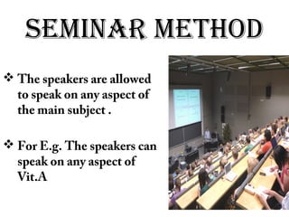 SEMINAR METHOD
 The speakers are allowed
to speak on any aspect of
the main subject .
 For E.g. The speakers can
speak on any aspect of
Vit.A
 