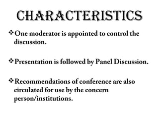 CHARACTERISTICS
One moderator is appointed to control the
discussion.
Presentation is followed by Panel Discussion.
Recommendations of conference are also
circulated for use by the concern
person/institutions.
 