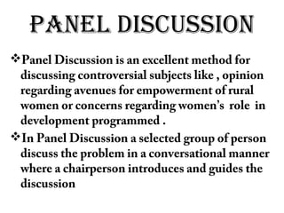 PANEL DISCUSSION
Panel Discussion is an excellent method for
discussing controversial subjects like , opinion
regarding avenues for empowerment of rural
women or concerns regarding women’s role in
development programmed .
In Panel Discussion a selected group of person
discuss the problem in a conversational manner
where a chairperson introduces and guides the
discussion
 