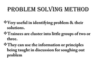 PROBLEM SOLVING METHOD
Very useful in identifying problem & their
solutions.
Trainees are cluster into little groups of two or
three.
They can use the information or principles
being taught in discussion for soughing out
problem
 