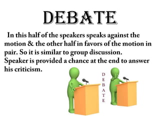 DEBATE
In this half of the speakers speaks against the
motion & the other half in favors of the motion in
pair. So it is similar to group discussion.
Speaker is provided a chance at the end to answer
his criticism.
 
