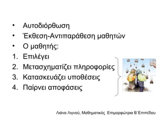 Λιάνα Λιγνού, Μαθηματικός Eπιμορφώτρια Β΄Επιπέδου
• Αυτοδιόρθωση
• Έκθεση-Αντιπαράθεση μαθητών
• Ο μαθητής:
1. Επιλέγει
2. Μετασχηματίζει πληροφορίες
3. Κατασκευάζει υποθέσεις
4. Παίρνει αποφάσεις
 