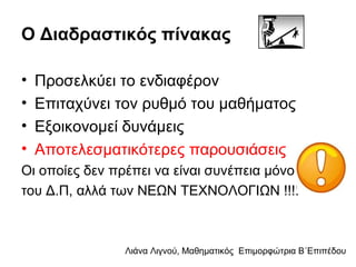 Λιάνα Λιγνού, Μαθηματικός Eπιμορφώτρια Β΄Επιπέδου
Ο Διαδραστικός πίνακας
• Προσελκύει το ενδιαφέρον
• Επιταχύνει τον ρυθμό του μαθήματος
• Εξοικονομεί δυνάμεις
• Αποτελεσματικότερες παρουσιάσεις
Οι οποίες δεν πρέπει να είναι συνέπεια μόνο
του Δ.Π, αλλά των ΝΕΩΝ ΤΕΧΝΟΛΟΓΙΩΝ !!!!
 