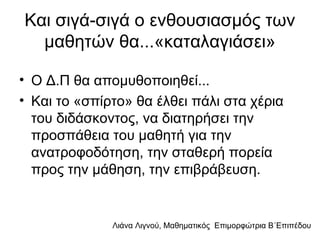 Λιάνα Λιγνού, Μαθηματικός Eπιμορφώτρια Β΄Επιπέδου
Και σιγά-σιγά ο ενθουσιασμός των
μαθητών θα...«καταλαγιάσει»
• Ο Δ.Π θα απομυθοποιηθεί...
• Και το «σπίρτο» θα έλθει πάλι στα χέρια
του διδάσκοντος, να διατηρήσει την
προσπάθεια του μαθητή για την
ανατροφοδότηση, την σταθερή πορεία
προς την μάθηση, την επιβράβευση.
 
