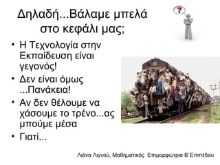 Λιάνα Λιγνού, Μαθηματικός Eπιμορφώτρια Β΄Επιπέδου
Δηλαδή...Βάλαμε μπελά
στο κεφάλι μας;
• Η Τεχνολογία στην
Εκπαίδευση είναι
γεγονός!
• Δεν είναι όμως
...Πανάκεια!
• Αν δεν θέλουμε να
χάσουμε το τρένο...ας
μπούμε μέσα
• Γιατί...
 