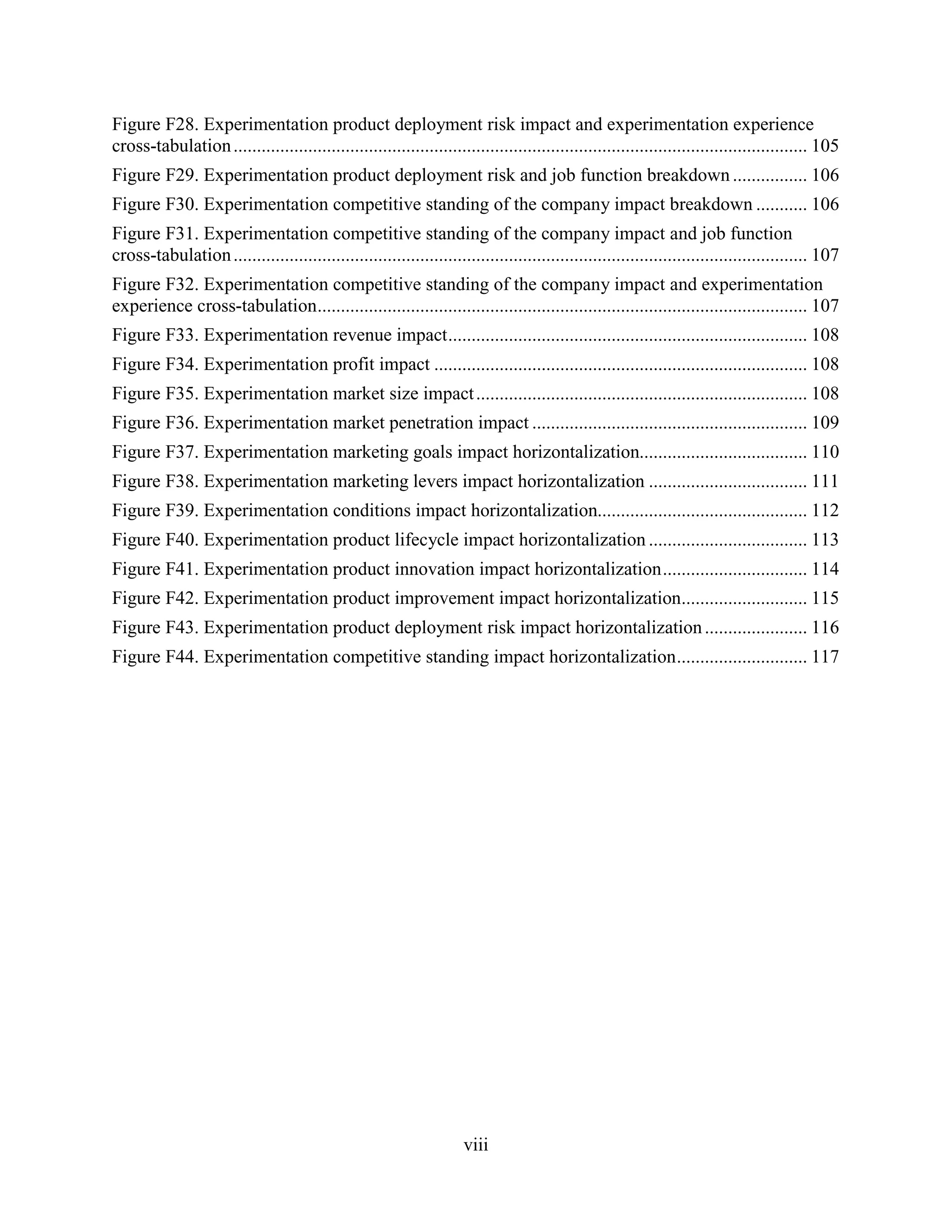 Figure F28. Experimentation product deployment risk impact and experimentation experience
cross-tabulation ........................................................................................................................... 105
Figure F29. Experimentation product deployment risk and job function breakdown ................ 106
Figure F30. Experimentation competitive standing of the company impact breakdown ........... 106
Figure F31. Experimentation competitive standing of the company impact and job function
cross-tabulation ........................................................................................................................... 107
Figure F32. Experimentation competitive standing of the company impact and experimentation
experience cross-tabulation ......................................................................................................... 107
Figure F33. Experimentation revenue impact ............................................................................. 108
Figure F34. Experimentation profit impact ................................................................................ 108
Figure F35. Experimentation market size impact ....................................................................... 108
Figure F36. Experimentation market penetration impact ........................................................... 109
Figure F37. Experimentation marketing goals impact horizontalization.................................... 110
Figure F38. Experimentation marketing levers impact horizontalization .................................. 111
Figure F39. Experimentation conditions impact horizontalization............................................. 112
Figure F40. Experimentation product lifecycle impact horizontalization .................................. 113
Figure F41. Experimentation product innovation impact horizontalization ............................... 114
Figure F42. Experimentation product improvement impact horizontalization........................... 115
Figure F43. Experimentation product deployment risk impact horizontalization ...................... 116
Figure F44. Experimentation competitive standing impact horizontalization ............................ 117




                                                                     viii
 