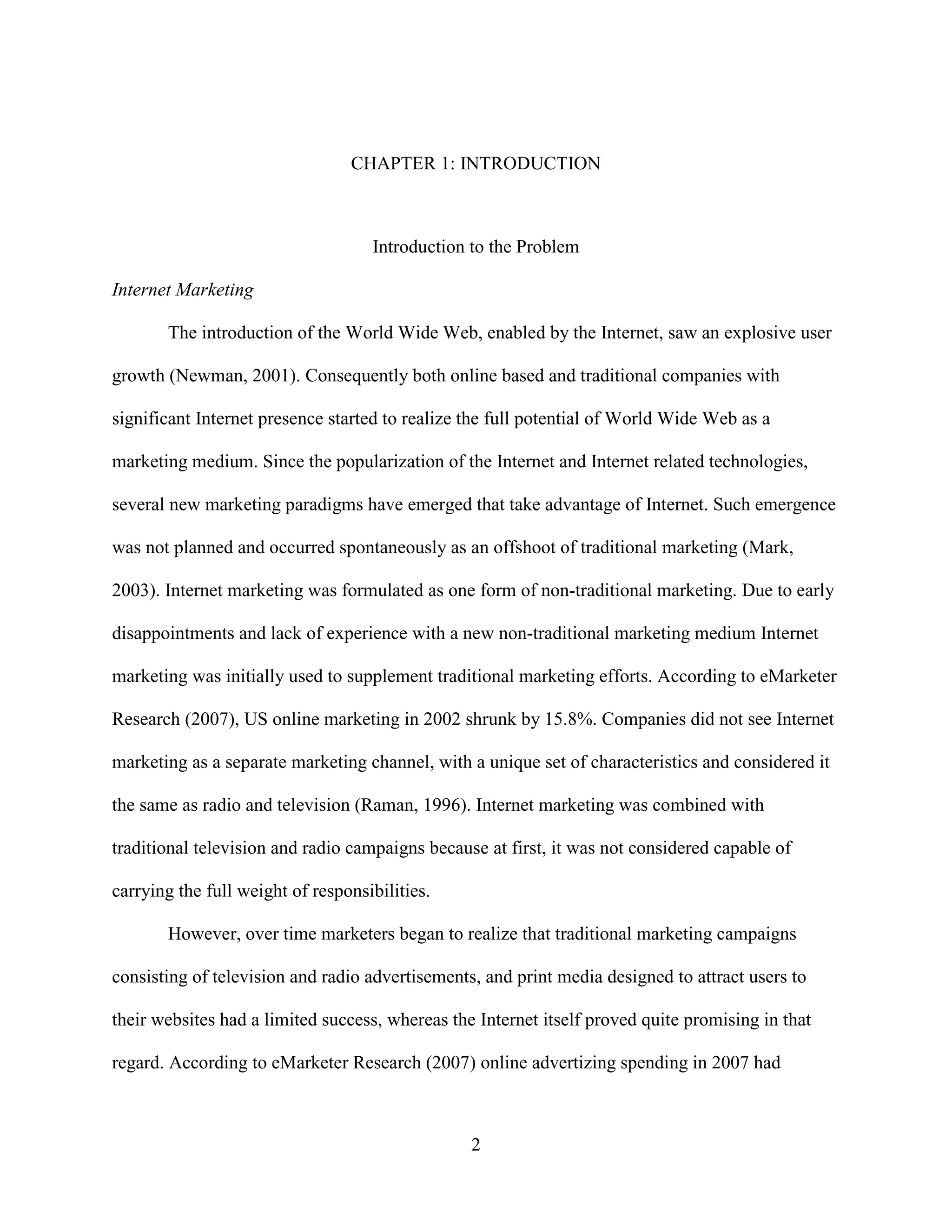 CHAPTER 1: INTRODUCTION



                                    Introduction to the Problem

Internet Marketing

       The introduction of the World Wide Web, enabled by the Internet, saw an explosive user

growth (Newman, 2001). Consequently both online based and traditional companies with

significant Internet presence started to realize the full potential of World Wide Web as a

marketing medium. Since the popularization of the Internet and Internet related technologies,

several new marketing paradigms have emerged that take advantage of Internet. Such emergence

was not planned and occurred spontaneously as an offshoot of traditional marketing (Mark,

2003). Internet marketing was formulated as one form of non-traditional marketing. Due to early

disappointments and lack of experience with a new non-traditional marketing medium Internet

marketing was initially used to supplement traditional marketing efforts. According to eMarketer

Research (2007), US online marketing in 2002 shrunk by 15.8%. Companies did not see Internet

marketing as a separate marketing channel, with a unique set of characteristics and considered it

the same as radio and television (Raman, 1996). Internet marketing was combined with

traditional television and radio campaigns because at first, it was not considered capable of

carrying the full weight of responsibilities.

       However, over time marketers began to realize that traditional marketing campaigns

consisting of television and radio advertisements, and print media designed to attract users to

their websites had a limited success, whereas the Internet itself proved quite promising in that

regard. According to eMarketer Research (2007) online advertizing spending in 2007 had



                                                 2
 