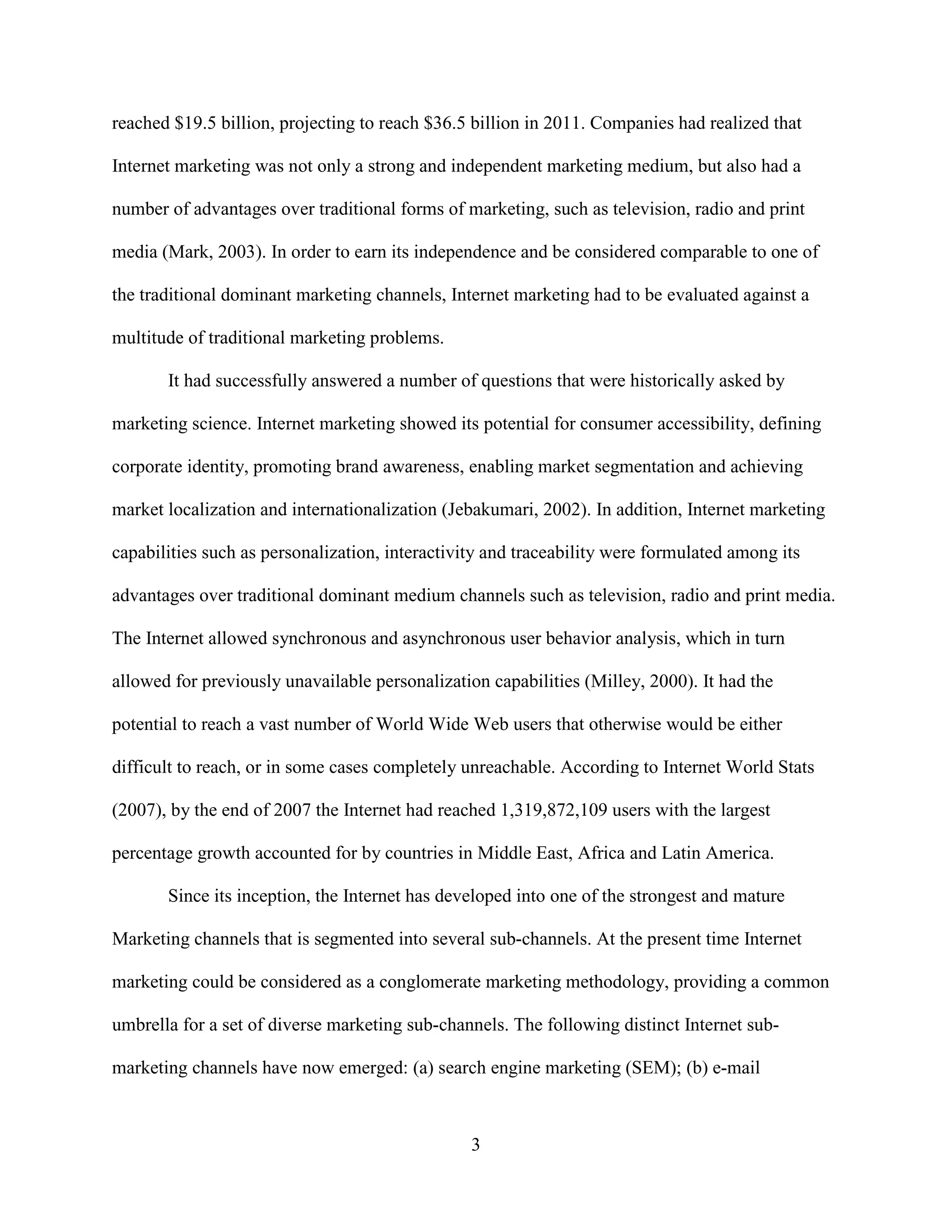 reached $19.5 billion, projecting to reach $36.5 billion in 2011. Companies had realized that

Internet marketing was not only a strong and independent marketing medium, but also had a

number of advantages over traditional forms of marketing, such as television, radio and print

media (Mark, 2003). In order to earn its independence and be considered comparable to one of

the traditional dominant marketing channels, Internet marketing had to be evaluated against a

multitude of traditional marketing problems.

       It had successfully answered a number of questions that were historically asked by

marketing science. Internet marketing showed its potential for consumer accessibility, defining

corporate identity, promoting brand awareness, enabling market segmentation and achieving

market localization and internationalization (Jebakumari, 2002). In addition, Internet marketing

capabilities such as personalization, interactivity and traceability were formulated among its

advantages over traditional dominant medium channels such as television, radio and print media.

The Internet allowed synchronous and asynchronous user behavior analysis, which in turn

allowed for previously unavailable personalization capabilities (Milley, 2000). It had the

potential to reach a vast number of World Wide Web users that otherwise would be either

difficult to reach, or in some cases completely unreachable. According to Internet World Stats

(2007), by the end of 2007 the Internet had reached 1,319,872,109 users with the largest

percentage growth accounted for by countries in Middle East, Africa and Latin America.

       Since its inception, the Internet has developed into one of the strongest and mature

Marketing channels that is segmented into several sub-channels. At the present time Internet

marketing could be considered as a conglomerate marketing methodology, providing a common

umbrella for a set of diverse marketing sub-channels. The following distinct Internet sub-

marketing channels have now emerged: (a) search engine marketing (SEM); (b) e-mail



                                                 3
 