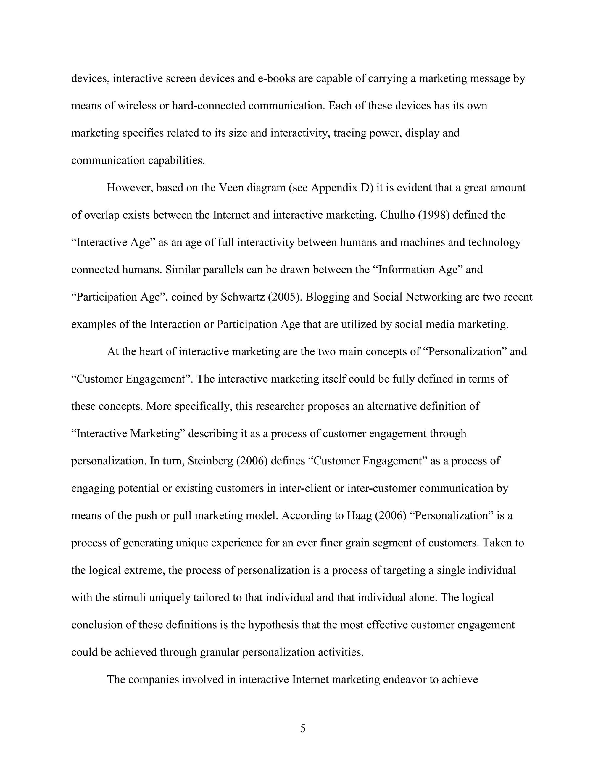 devices, interactive screen devices and e-books are capable of carrying a marketing message by

means of wireless or hard-connected communication. Each of these devices has its own

marketing specifics related to its size and interactivity, tracing power, display and

communication capabilities.

       However, based on the Veen diagram (see Appendix D) it is evident that a great amount

of overlap exists between the Internet and interactive marketing. Chulho (1998) defined the

“Interactive Age” as an age of full interactivity between humans and machines and technology

connected humans. Similar parallels can be drawn between the “Information Age” and

“Participation Age”, coined by Schwartz (2005). Blogging and Social Networking are two recent

examples of the Interaction or Participation Age that are utilized by social media marketing.

       At the heart of interactive marketing are the two main concepts of “Personalization” and

“Customer Engagement”. The interactive marketing itself could be fully defined in terms of

these concepts. More specifically, this researcher proposes an alternative definition of

“Interactive Marketing” describing it as a process of customer engagement through

personalization. In turn, Steinberg (2006) defines “Customer Engagement” as a process of

engaging potential or existing customers in inter-client or inter-customer communication by

means of the push or pull marketing model. According to Haag (2006) “Personalization” is a

process of generating unique experience for an ever finer grain segment of customers. Taken to

the logical extreme, the process of personalization is a process of targeting a single individual

with the stimuli uniquely tailored to that individual and that individual alone. The logical

conclusion of these definitions is the hypothesis that the most effective customer engagement

could be achieved through granular personalization activities.

       The companies involved in interactive Internet marketing endeavor to achieve



                                                  5
 