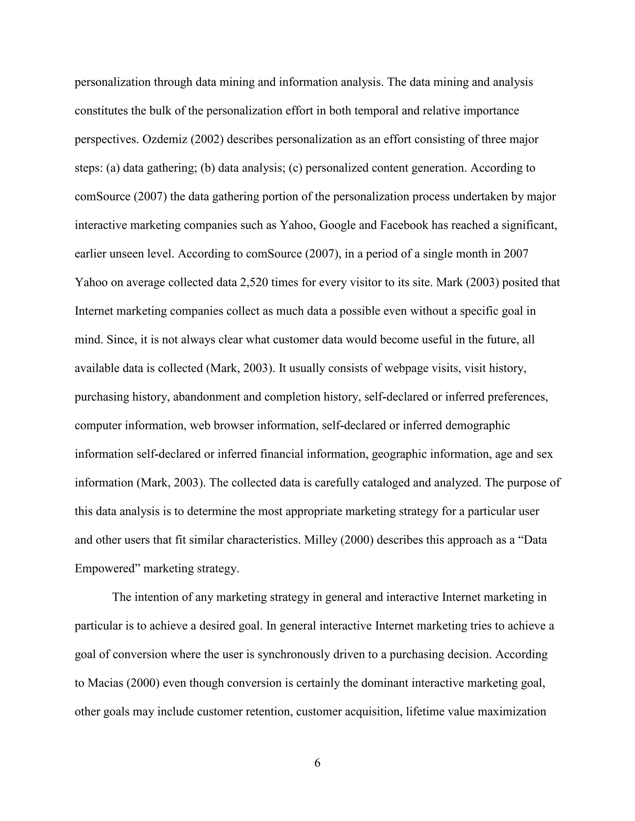 personalization through data mining and information analysis. The data mining and analysis

constitutes the bulk of the personalization effort in both temporal and relative importance

perspectives. Ozdemiz (2002) describes personalization as an effort consisting of three major

steps: (a) data gathering; (b) data analysis; (c) personalized content generation. According to

comSource (2007) the data gathering portion of the personalization process undertaken by major

interactive marketing companies such as Yahoo, Google and Facebook has reached a significant,

earlier unseen level. According to comSource (2007), in a period of a single month in 2007

Yahoo on average collected data 2,520 times for every visitor to its site. Mark (2003) posited that

Internet marketing companies collect as much data a possible even without a specific goal in

mind. Since, it is not always clear what customer data would become useful in the future, all

available data is collected (Mark, 2003). It usually consists of webpage visits, visit history,

purchasing history, abandonment and completion history, self-declared or inferred preferences,

computer information, web browser information, self-declared or inferred demographic

information self-declared or inferred financial information, geographic information, age and sex

information (Mark, 2003). The collected data is carefully cataloged and analyzed. The purpose of

this data analysis is to determine the most appropriate marketing strategy for a particular user

and other users that fit similar characteristics. Milley (2000) describes this approach as a “Data

Empowered” marketing strategy.

       The intention of any marketing strategy in general and interactive Internet marketing in

particular is to achieve a desired goal. In general interactive Internet marketing tries to achieve a

goal of conversion where the user is synchronously driven to a purchasing decision. According

to Macias (2000) even though conversion is certainly the dominant interactive marketing goal,

other goals may include customer retention, customer acquisition, lifetime value maximization



                                                  6
 