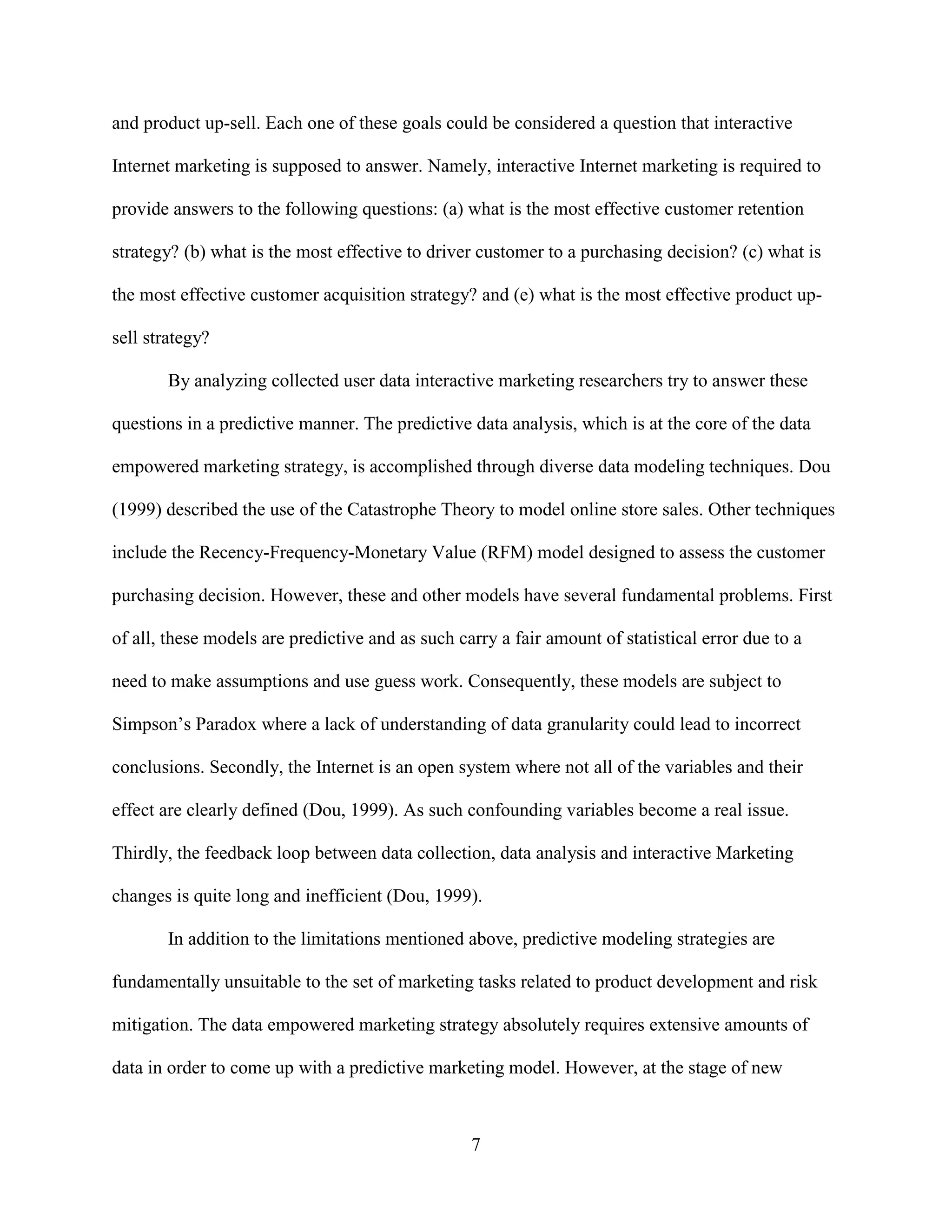 and product up-sell. Each one of these goals could be considered a question that interactive

Internet marketing is supposed to answer. Namely, interactive Internet marketing is required to

provide answers to the following questions: (a) what is the most effective customer retention

strategy? (b) what is the most effective to driver customer to a purchasing decision? (c) what is

the most effective customer acquisition strategy? and (e) what is the most effective product up-

sell strategy?

        By analyzing collected user data interactive marketing researchers try to answer these

questions in a predictive manner. The predictive data analysis, which is at the core of the data

empowered marketing strategy, is accomplished through diverse data modeling techniques. Dou

(1999) described the use of the Catastrophe Theory to model online store sales. Other techniques

include the Recency-Frequency-Monetary Value (RFM) model designed to assess the customer

purchasing decision. However, these and other models have several fundamental problems. First

of all, these models are predictive and as such carry a fair amount of statistical error due to a

need to make assumptions and use guess work. Consequently, these models are subject to

Simpson’s Paradox where a lack of understanding of data granularity could lead to incorrect

conclusions. Secondly, the Internet is an open system where not all of the variables and their

effect are clearly defined (Dou, 1999). As such confounding variables become a real issue.

Thirdly, the feedback loop between data collection, data analysis and interactive Marketing

changes is quite long and inefficient (Dou, 1999).

        In addition to the limitations mentioned above, predictive modeling strategies are

fundamentally unsuitable to the set of marketing tasks related to product development and risk

mitigation. The data empowered marketing strategy absolutely requires extensive amounts of

data in order to come up with a predictive marketing model. However, at the stage of new



                                                  7
 
