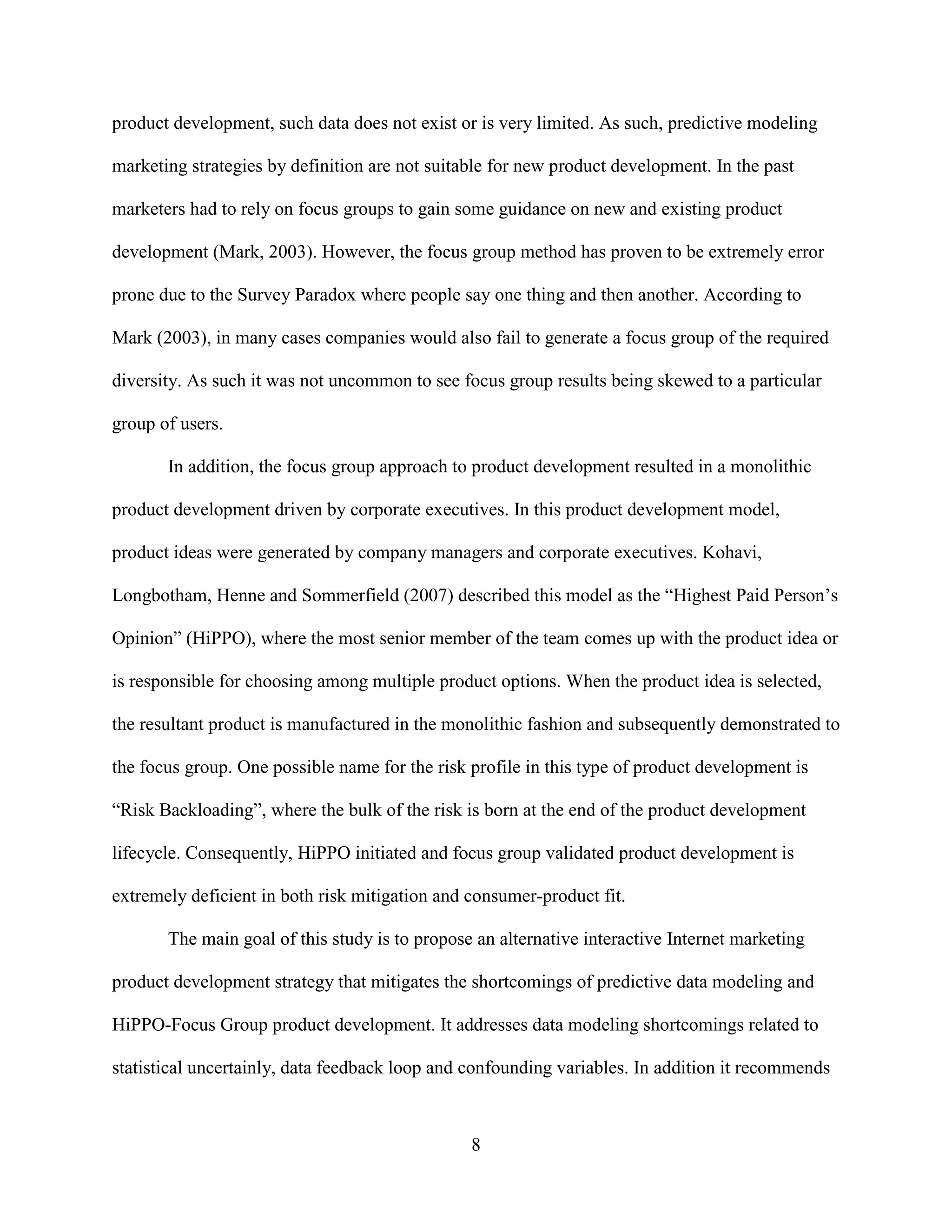 product development, such data does not exist or is very limited. As such, predictive modeling

marketing strategies by definition are not suitable for new product development. In the past

marketers had to rely on focus groups to gain some guidance on new and existing product

development (Mark, 2003). However, the focus group method has proven to be extremely error

prone due to the Survey Paradox where people say one thing and then another. According to

Mark (2003), in many cases companies would also fail to generate a focus group of the required

diversity. As such it was not uncommon to see focus group results being skewed to a particular

group of users.

       In addition, the focus group approach to product development resulted in a monolithic

product development driven by corporate executives. In this product development model,

product ideas were generated by company managers and corporate executives. Kohavi,

Longbotham, Henne and Sommerfield (2007) described this model as the “Highest Paid Person’s

Opinion” (HiPPO), where the most senior member of the team comes up with the product idea or

is responsible for choosing among multiple product options. When the product idea is selected,

the resultant product is manufactured in the monolithic fashion and subsequently demonstrated to

the focus group. One possible name for the risk profile in this type of product development is

“Risk Backloading”, where the bulk of the risk is born at the end of the product development

lifecycle. Consequently, HiPPO initiated and focus group validated product development is

extremely deficient in both risk mitigation and consumer-product fit.

       The main goal of this study is to propose an alternative interactive Internet marketing

product development strategy that mitigates the shortcomings of predictive data modeling and

HiPPO-Focus Group product development. It addresses data modeling shortcomings related to

statistical uncertainly, data feedback loop and confounding variables. In addition it recommends



                                                8
 