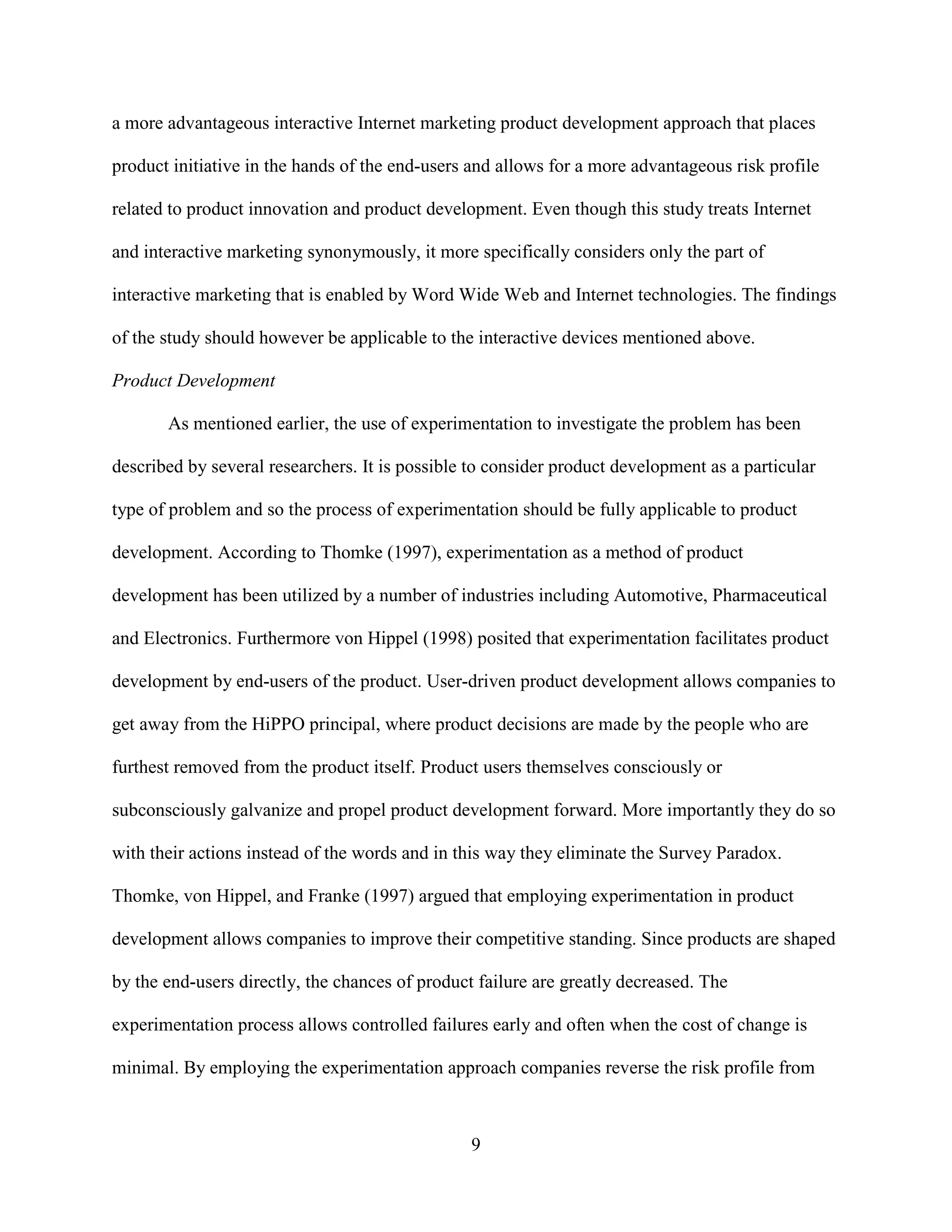 a more advantageous interactive Internet marketing product development approach that places

product initiative in the hands of the end-users and allows for a more advantageous risk profile

related to product innovation and product development. Even though this study treats Internet

and interactive marketing synonymously, it more specifically considers only the part of

interactive marketing that is enabled by Word Wide Web and Internet technologies. The findings

of the study should however be applicable to the interactive devices mentioned above.

Product Development

       As mentioned earlier, the use of experimentation to investigate the problem has been

described by several researchers. It is possible to consider product development as a particular

type of problem and so the process of experimentation should be fully applicable to product

development. According to Thomke (1997), experimentation as a method of product

development has been utilized by a number of industries including Automotive, Pharmaceutical

and Electronics. Furthermore von Hippel (1998) posited that experimentation facilitates product

development by end-users of the product. User-driven product development allows companies to

get away from the HiPPO principal, where product decisions are made by the people who are

furthest removed from the product itself. Product users themselves consciously or

subconsciously galvanize and propel product development forward. More importantly they do so

with their actions instead of the words and in this way they eliminate the Survey Paradox.

Thomke, von Hippel, and Franke (1997) argued that employing experimentation in product

development allows companies to improve their competitive standing. Since products are shaped

by the end-users directly, the chances of product failure are greatly decreased. The

experimentation process allows controlled failures early and often when the cost of change is

minimal. By employing the experimentation approach companies reverse the risk profile from



                                                 9
 