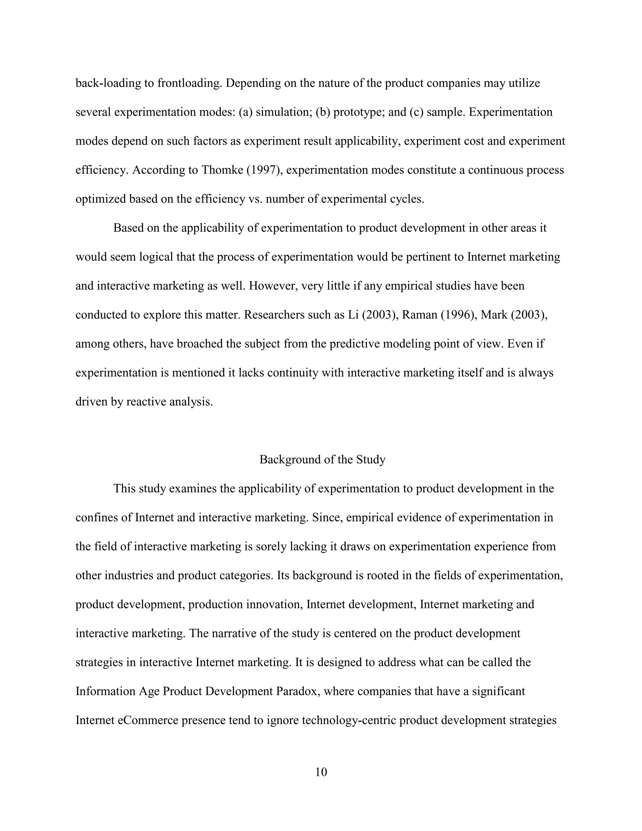 back-loading to frontloading. Depending on the nature of the product companies may utilize

several experimentation modes: (a) simulation; (b) prototype; and (c) sample. Experimentation

modes depend on such factors as experiment result applicability, experiment cost and experiment

efficiency. According to Thomke (1997), experimentation modes constitute a continuous process

optimized based on the efficiency vs. number of experimental cycles.

       Based on the applicability of experimentation to product development in other areas it

would seem logical that the process of experimentation would be pertinent to Internet marketing

and interactive marketing as well. However, very little if any empirical studies have been

conducted to explore this matter. Researchers such as Li (2003), Raman (1996), Mark (2003),

among others, have broached the subject from the predictive modeling point of view. Even if

experimentation is mentioned it lacks continuity with interactive marketing itself and is always

driven by reactive analysis.



                                     Background of the Study

       This study examines the applicability of experimentation to product development in the

confines of Internet and interactive marketing. Since, empirical evidence of experimentation in

the field of interactive marketing is sorely lacking it draws on experimentation experience from

other industries and product categories. Its background is rooted in the fields of experimentation,

product development, production innovation, Internet development, Internet marketing and

interactive marketing. The narrative of the study is centered on the product development

strategies in interactive Internet marketing. It is designed to address what can be called the

Information Age Product Development Paradox, where companies that have a significant

Internet eCommerce presence tend to ignore technology-centric product development strategies



                                                 10
 