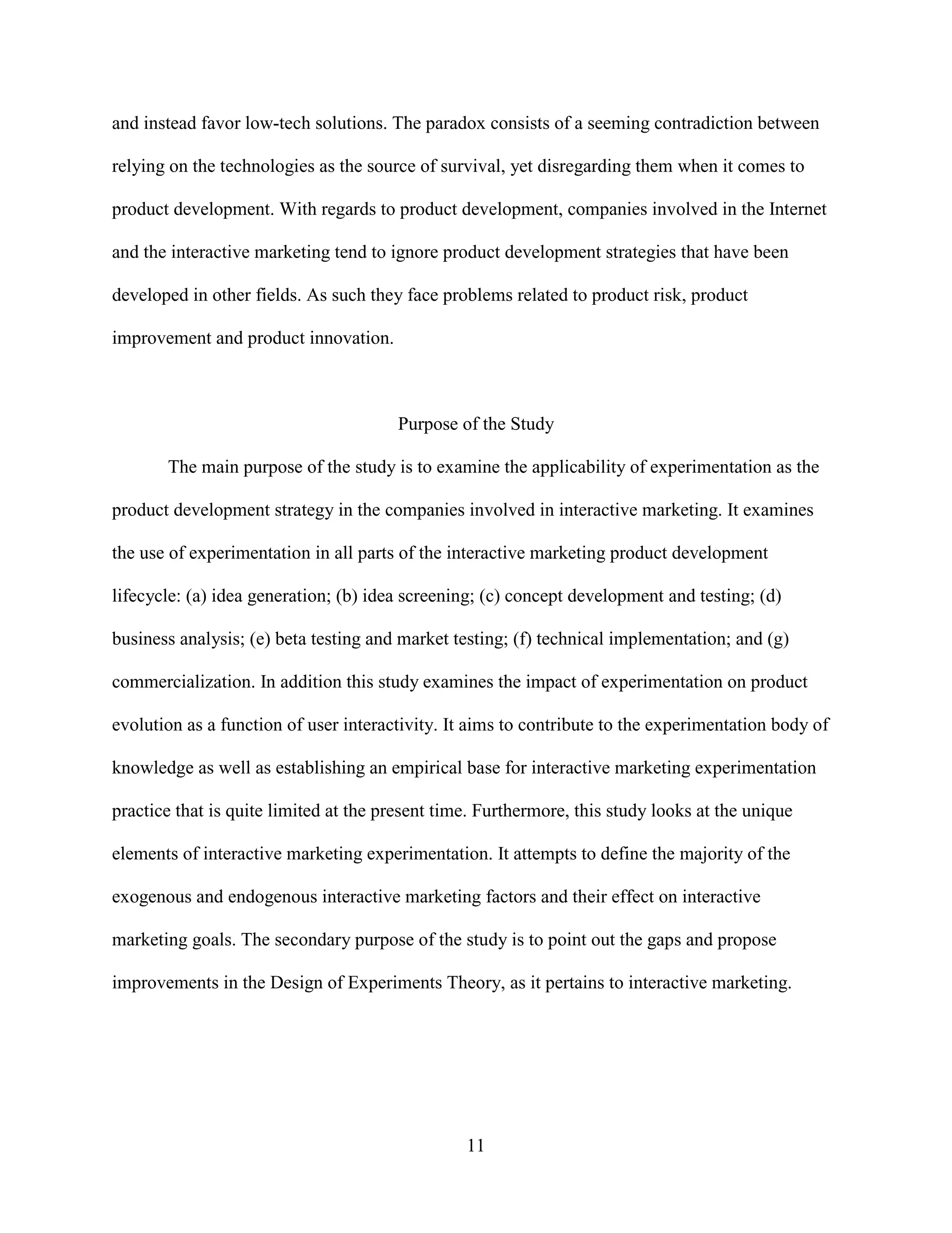 and instead favor low-tech solutions. The paradox consists of a seeming contradiction between

relying on the technologies as the source of survival, yet disregarding them when it comes to

product development. With regards to product development, companies involved in the Internet

and the interactive marketing tend to ignore product development strategies that have been

developed in other fields. As such they face problems related to product risk, product

improvement and product innovation.



                                       Purpose of the Study

       The main purpose of the study is to examine the applicability of experimentation as the

product development strategy in the companies involved in interactive marketing. It examines

the use of experimentation in all parts of the interactive marketing product development

lifecycle: (a) idea generation; (b) idea screening; (c) concept development and testing; (d)

business analysis; (e) beta testing and market testing; (f) technical implementation; and (g)

commercialization. In addition this study examines the impact of experimentation on product

evolution as a function of user interactivity. It aims to contribute to the experimentation body of

knowledge as well as establishing an empirical base for interactive marketing experimentation

practice that is quite limited at the present time. Furthermore, this study looks at the unique

elements of interactive marketing experimentation. It attempts to define the majority of the

exogenous and endogenous interactive marketing factors and their effect on interactive

marketing goals. The secondary purpose of the study is to point out the gaps and propose

improvements in the Design of Experiments Theory, as it pertains to interactive marketing.




                                                 11
 