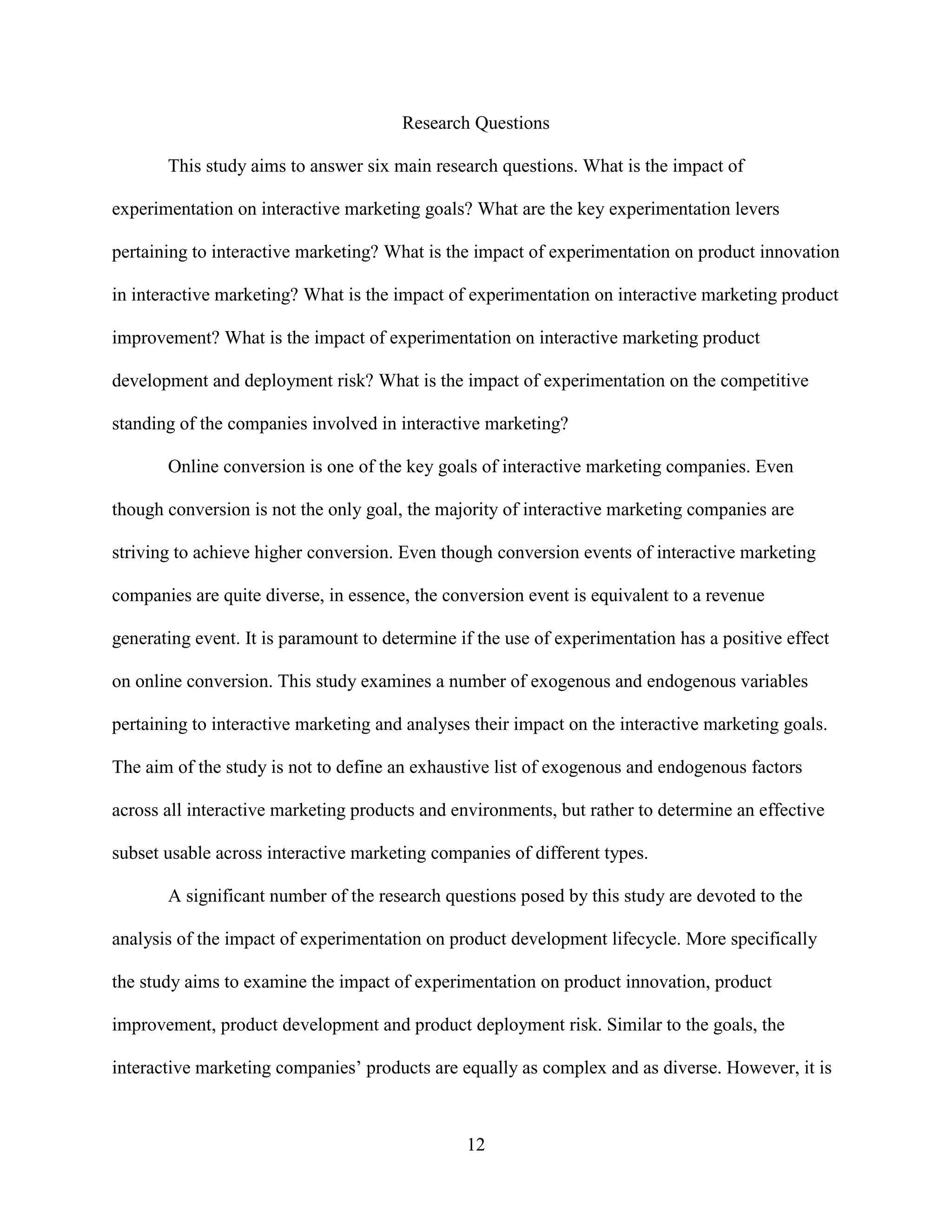 Research Questions

       This study aims to answer six main research questions. What is the impact of

experimentation on interactive marketing goals? What are the key experimentation levers

pertaining to interactive marketing? What is the impact of experimentation on product innovation

in interactive marketing? What is the impact of experimentation on interactive marketing product

improvement? What is the impact of experimentation on interactive marketing product

development and deployment risk? What is the impact of experimentation on the competitive

standing of the companies involved in interactive marketing?

       Online conversion is one of the key goals of interactive marketing companies. Even

though conversion is not the only goal, the majority of interactive marketing companies are

striving to achieve higher conversion. Even though conversion events of interactive marketing

companies are quite diverse, in essence, the conversion event is equivalent to a revenue

generating event. It is paramount to determine if the use of experimentation has a positive effect

on online conversion. This study examines a number of exogenous and endogenous variables

pertaining to interactive marketing and analyses their impact on the interactive marketing goals.

The aim of the study is not to define an exhaustive list of exogenous and endogenous factors

across all interactive marketing products and environments, but rather to determine an effective

subset usable across interactive marketing companies of different types.

       A significant number of the research questions posed by this study are devoted to the

analysis of the impact of experimentation on product development lifecycle. More specifically

the study aims to examine the impact of experimentation on product innovation, product

improvement, product development and product deployment risk. Similar to the goals, the

interactive marketing companies’ products are equally as complex and as diverse. However, it is



                                                12
 