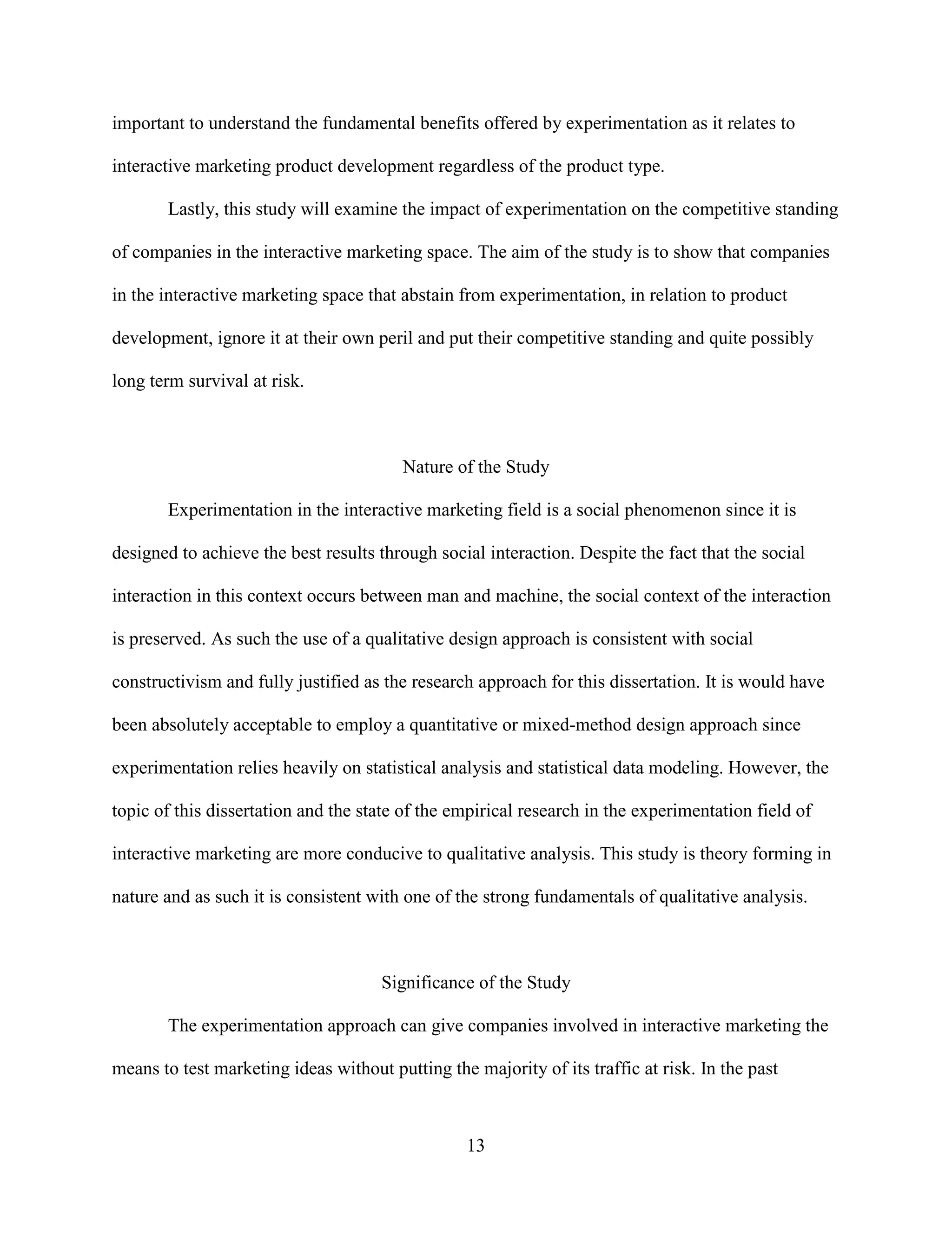 important to understand the fundamental benefits offered by experimentation as it relates to

interactive marketing product development regardless of the product type.

       Lastly, this study will examine the impact of experimentation on the competitive standing

of companies in the interactive marketing space. The aim of the study is to show that companies

in the interactive marketing space that abstain from experimentation, in relation to product

development, ignore it at their own peril and put their competitive standing and quite possibly

long term survival at risk.



                                         Nature of the Study

       Experimentation in the interactive marketing field is a social phenomenon since it is

designed to achieve the best results through social interaction. Despite the fact that the social

interaction in this context occurs between man and machine, the social context of the interaction

is preserved. As such the use of a qualitative design approach is consistent with social

constructivism and fully justified as the research approach for this dissertation. It is would have

been absolutely acceptable to employ a quantitative or mixed-method design approach since

experimentation relies heavily on statistical analysis and statistical data modeling. However, the

topic of this dissertation and the state of the empirical research in the experimentation field of

interactive marketing are more conducive to qualitative analysis. This study is theory forming in

nature and as such it is consistent with one of the strong fundamentals of qualitative analysis.



                                      Significance of the Study

       The experimentation approach can give companies involved in interactive marketing the

means to test marketing ideas without putting the majority of its traffic at risk. In the past



                                                  13
 