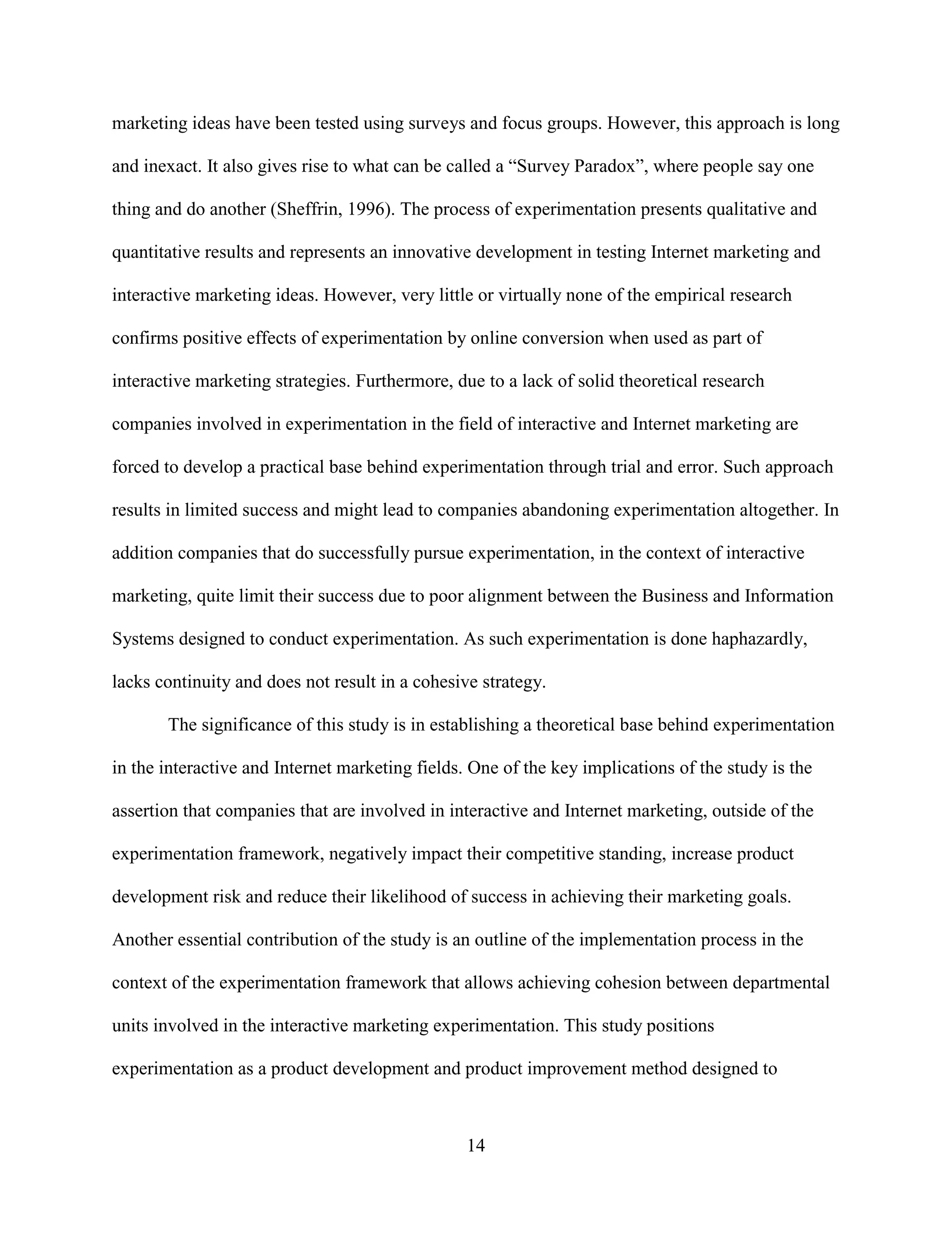 marketing ideas have been tested using surveys and focus groups. However, this approach is long

and inexact. It also gives rise to what can be called a “Survey Paradox”, where people say one

thing and do another (Sheffrin, 1996). The process of experimentation presents qualitative and

quantitative results and represents an innovative development in testing Internet marketing and

interactive marketing ideas. However, very little or virtually none of the empirical research

confirms positive effects of experimentation by online conversion when used as part of

interactive marketing strategies. Furthermore, due to a lack of solid theoretical research

companies involved in experimentation in the field of interactive and Internet marketing are

forced to develop a practical base behind experimentation through trial and error. Such approach

results in limited success and might lead to companies abandoning experimentation altogether. In

addition companies that do successfully pursue experimentation, in the context of interactive

marketing, quite limit their success due to poor alignment between the Business and Information

Systems designed to conduct experimentation. As such experimentation is done haphazardly,

lacks continuity and does not result in a cohesive strategy.

       The significance of this study is in establishing a theoretical base behind experimentation

in the interactive and Internet marketing fields. One of the key implications of the study is the

assertion that companies that are involved in interactive and Internet marketing, outside of the

experimentation framework, negatively impact their competitive standing, increase product

development risk and reduce their likelihood of success in achieving their marketing goals.

Another essential contribution of the study is an outline of the implementation process in the

context of the experimentation framework that allows achieving cohesion between departmental

units involved in the interactive marketing experimentation. This study positions

experimentation as a product development and product improvement method designed to



                                                 14
 