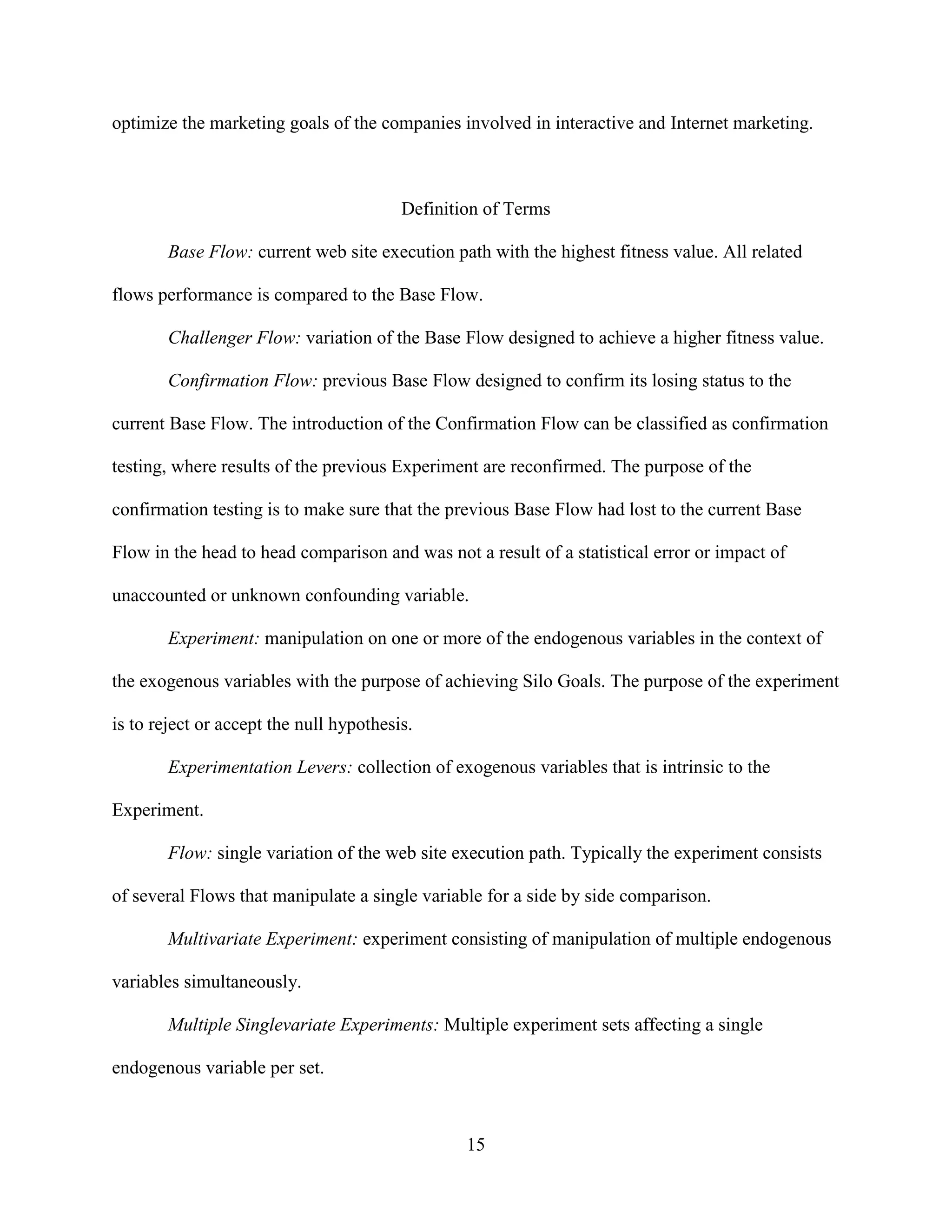 optimize the marketing goals of the companies involved in interactive and Internet marketing.



                                         Definition of Terms

        Base Flow: current web site execution path with the highest fitness value. All related

flows performance is compared to the Base Flow.

        Challenger Flow: variation of the Base Flow designed to achieve a higher fitness value.

        Confirmation Flow: previous Base Flow designed to confirm its losing status to the

current Base Flow. The introduction of the Confirmation Flow can be classified as confirmation

testing, where results of the previous Experiment are reconfirmed. The purpose of the

confirmation testing is to make sure that the previous Base Flow had lost to the current Base

Flow in the head to head comparison and was not a result of a statistical error or impact of

unaccounted or unknown confounding variable.

        Experiment: manipulation on one or more of the endogenous variables in the context of

the exogenous variables with the purpose of achieving Silo Goals. The purpose of the experiment

is to reject or accept the null hypothesis.

        Experimentation Levers: collection of exogenous variables that is intrinsic to the

Experiment.

        Flow: single variation of the web site execution path. Typically the experiment consists

of several Flows that manipulate a single variable for a side by side comparison.

        Multivariate Experiment: experiment consisting of manipulation of multiple endogenous

variables simultaneously.

        Multiple Singlevariate Experiments: Multiple experiment sets affecting a single

endogenous variable per set.



                                                 15
 