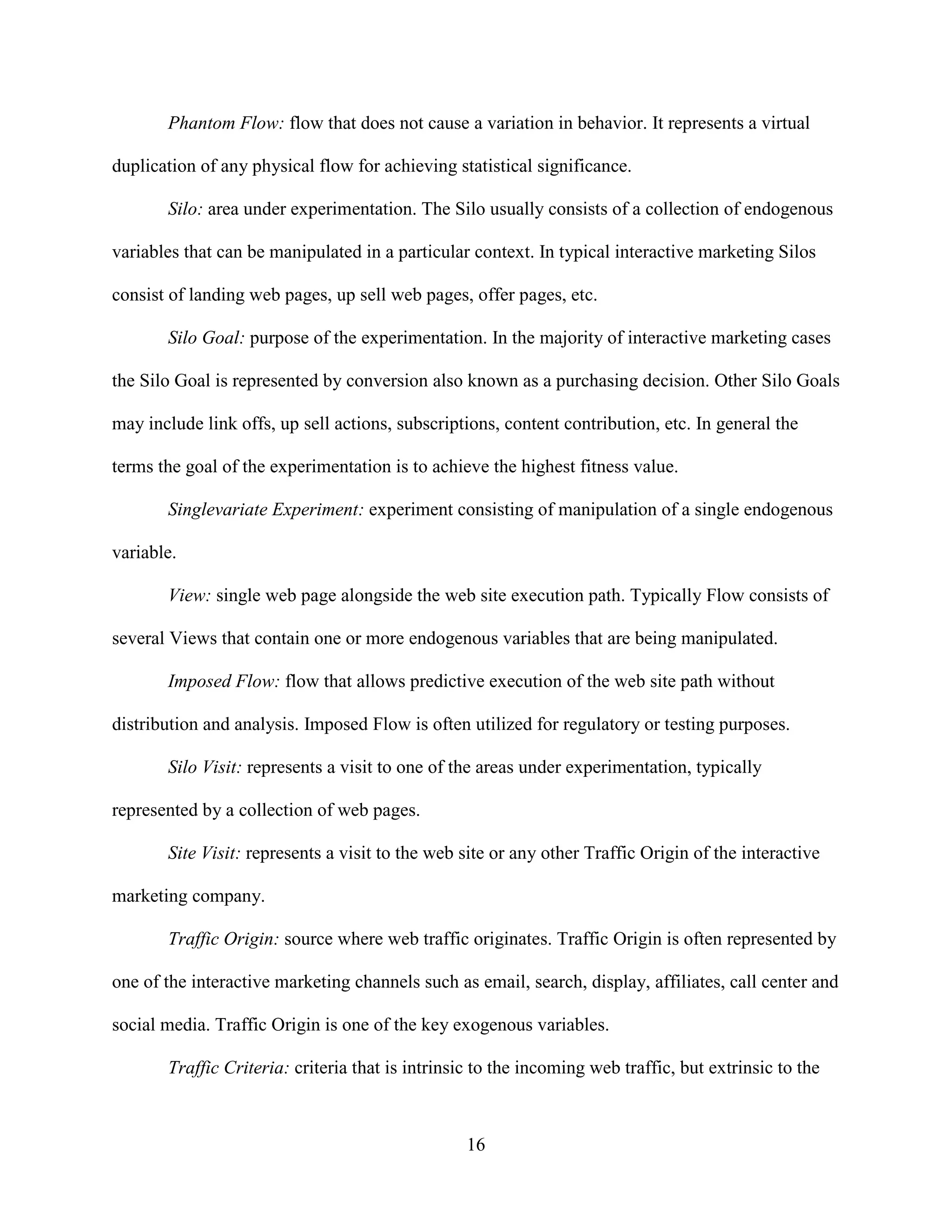 Phantom Flow: flow that does not cause a variation in behavior. It represents a virtual

duplication of any physical flow for achieving statistical significance.

       Silo: area under experimentation. The Silo usually consists of a collection of endogenous

variables that can be manipulated in a particular context. In typical interactive marketing Silos

consist of landing web pages, up sell web pages, offer pages, etc.

       Silo Goal: purpose of the experimentation. In the majority of interactive marketing cases

the Silo Goal is represented by conversion also known as a purchasing decision. Other Silo Goals

may include link offs, up sell actions, subscriptions, content contribution, etc. In general the

terms the goal of the experimentation is to achieve the highest fitness value.

       Singlevariate Experiment: experiment consisting of manipulation of a single endogenous

variable.

       View: single web page alongside the web site execution path. Typically Flow consists of

several Views that contain one or more endogenous variables that are being manipulated.

       Imposed Flow: flow that allows predictive execution of the web site path without

distribution and analysis. Imposed Flow is often utilized for regulatory or testing purposes.

       Silo Visit: represents a visit to one of the areas under experimentation, typically

represented by a collection of web pages.

       Site Visit: represents a visit to the web site or any other Traffic Origin of the interactive

marketing company.

       Traffic Origin: source where web traffic originates. Traffic Origin is often represented by

one of the interactive marketing channels such as email, search, display, affiliates, call center and

social media. Traffic Origin is one of the key exogenous variables.

       Traffic Criteria: criteria that is intrinsic to the incoming web traffic, but extrinsic to the



                                                  16
 