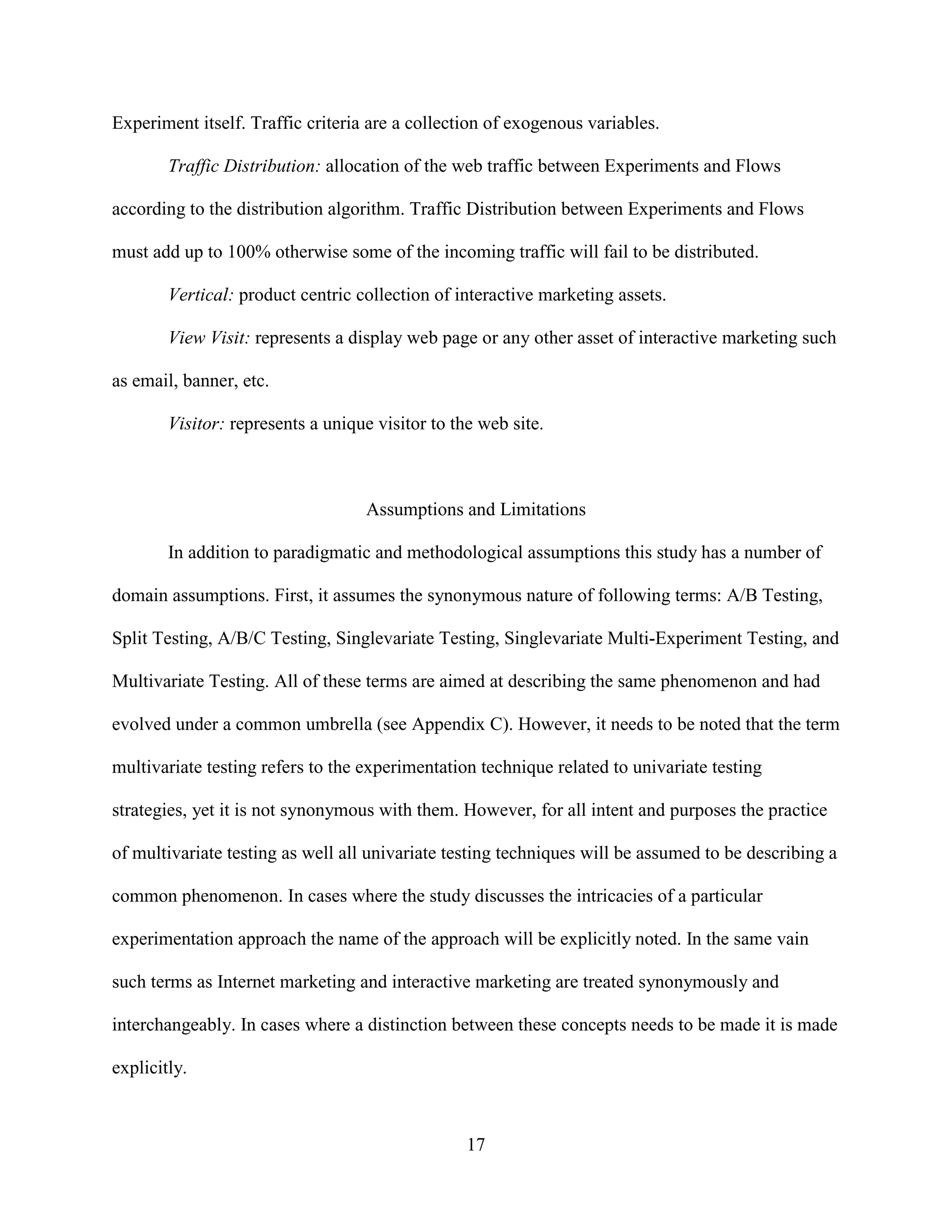 Experiment itself. Traffic criteria are a collection of exogenous variables.

        Traffic Distribution: allocation of the web traffic between Experiments and Flows

according to the distribution algorithm. Traffic Distribution between Experiments and Flows

must add up to 100% otherwise some of the incoming traffic will fail to be distributed.

        Vertical: product centric collection of interactive marketing assets.

        View Visit: represents a display web page or any other asset of interactive marketing such

as email, banner, etc.

        Visitor: represents a unique visitor to the web site.



                                   Assumptions and Limitations

        In addition to paradigmatic and methodological assumptions this study has a number of

domain assumptions. First, it assumes the synonymous nature of following terms: A/B Testing,

Split Testing, A/B/C Testing, Singlevariate Testing, Singlevariate Multi-Experiment Testing, and

Multivariate Testing. All of these terms are aimed at describing the same phenomenon and had

evolved under a common umbrella (see Appendix C). However, it needs to be noted that the term

multivariate testing refers to the experimentation technique related to univariate testing

strategies, yet it is not synonymous with them. However, for all intent and purposes the practice

of multivariate testing as well all univariate testing techniques will be assumed to be describing a

common phenomenon. In cases where the study discusses the intricacies of a particular

experimentation approach the name of the approach will be explicitly noted. In the same vain

such terms as Internet marketing and interactive marketing are treated synonymously and

interchangeably. In cases where a distinction between these concepts needs to be made it is made

explicitly.



                                                  17
 