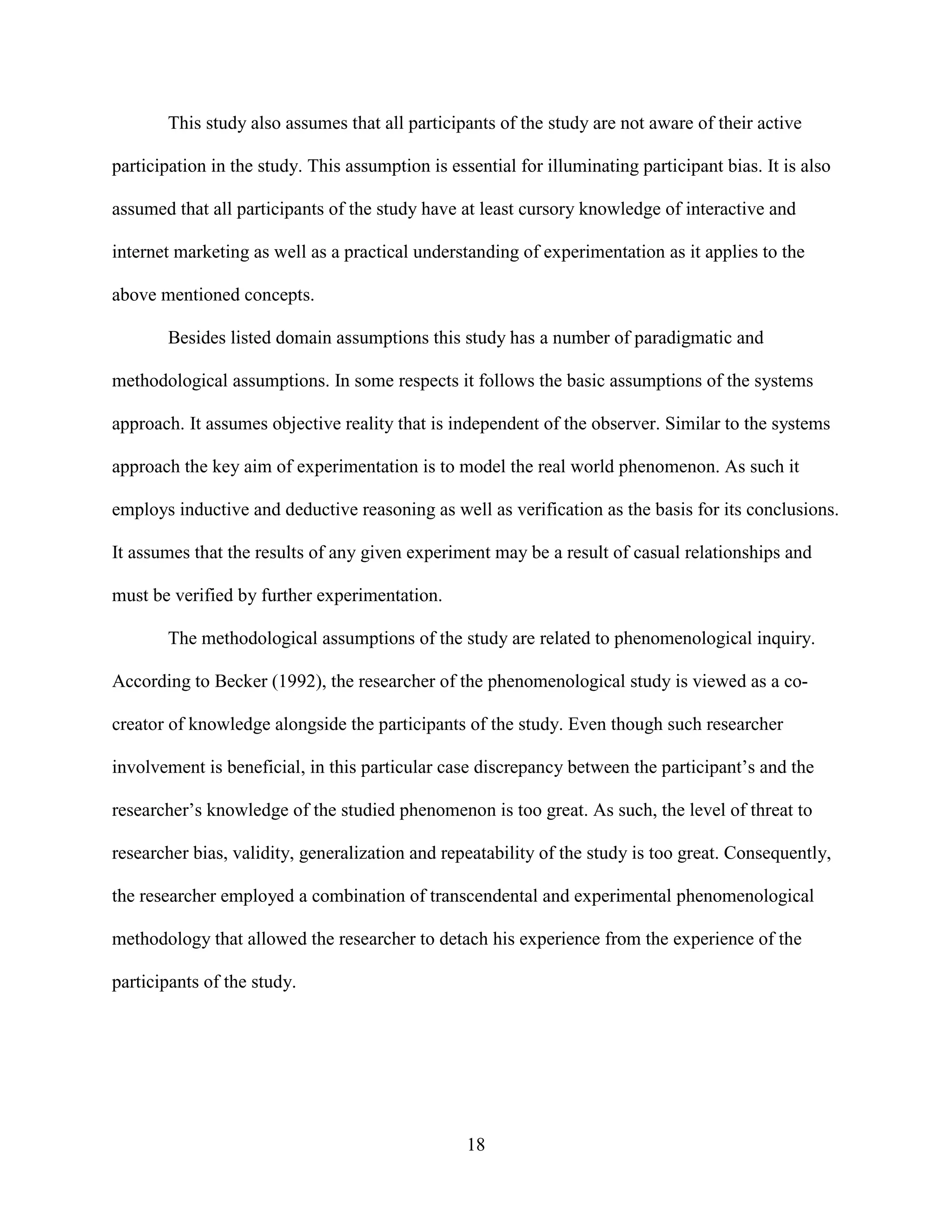 This study also assumes that all participants of the study are not aware of their active

participation in the study. This assumption is essential for illuminating participant bias. It is also

assumed that all participants of the study have at least cursory knowledge of interactive and

internet marketing as well as a practical understanding of experimentation as it applies to the

above mentioned concepts.

       Besides listed domain assumptions this study has a number of paradigmatic and

methodological assumptions. In some respects it follows the basic assumptions of the systems

approach. It assumes objective reality that is independent of the observer. Similar to the systems

approach the key aim of experimentation is to model the real world phenomenon. As such it

employs inductive and deductive reasoning as well as verification as the basis for its conclusions.

It assumes that the results of any given experiment may be a result of casual relationships and

must be verified by further experimentation.

       The methodological assumptions of the study are related to phenomenological inquiry.

According to Becker (1992), the researcher of the phenomenological study is viewed as a co-

creator of knowledge alongside the participants of the study. Even though such researcher

involvement is beneficial, in this particular case discrepancy between the participant’s and the

researcher’s knowledge of the studied phenomenon is too great. As such, the level of threat to

researcher bias, validity, generalization and repeatability of the study is too great. Consequently,

the researcher employed a combination of transcendental and experimental phenomenological

methodology that allowed the researcher to detach his experience from the experience of the

participants of the study.




                                                  18
 
